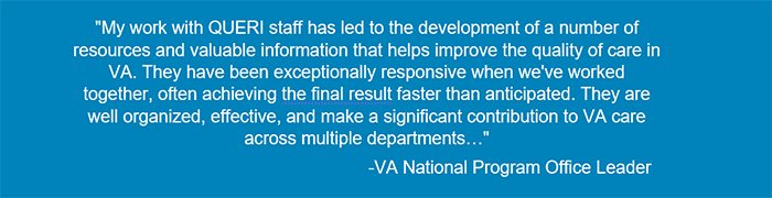  My work with QUERI staff has led to the development of a number of resources and valuable information that helps improve the quality of care in VA. They have been exceptionally responsive when we've worked together, often achieving the final result faster than anticipated. They are well organized, effective, and make a significant contribution to VA care across multiple departments…-VA National Program Office Leader